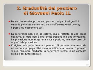 2. Gradualità del pensiero2. Gradualità del pensiero
di Giovanni Paolo II.di Giovanni Paolo II.
Penso che lo sviluppo del suo pensiero salga di sei gradini
verso la pienezza del mistero della sofferenza e del dolore;
li possiamo riassumere così:
La sofferenza non è in sé cattiva, ma è l’effetto di una causa
negativa. Il male non è una entità positiva ma una privazione.
La privazione non esige una causa positiva, ma ricercare chi
originò tale privazione.
L’origine della privazione è il peccato. Il peccato commesso da
un uomo si propaga attraverso la solidarietà umana. Il peccato
si può eliminare mediante la sofferenza stessa in un contesto
solidale del tutto speciale.
300
 