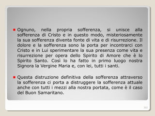 Ognuno, nella propria sofferenza, si unisce alla
sofferenza di Cristo e in questo modo, misteriosamente
la sua sofferenza diventa fonte di vita e di risurrezione. Il
dolore e la sofferenza sono la porta per incontrarci con
Cristo e in Lui sperimentare la sua presenza come vita e
risurrezione per opera dello Spirito di Amore che è lo
Spirito Santo. Così lo ha fatto in primo luogo nostra
Signora la Vergine Maria e, con lei, tutti i santi.
Questa distruzione definitiva della sofferenza attraverso
la sofferenza ci porta a distruggere la sofferenza attuale
anche con tutti i mezzi alla nostra portata, come è il caso
del Buon Samaritano.
302
 