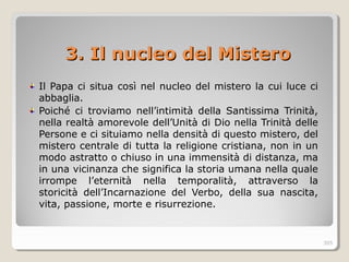 3. Il nucleo del Mistero3. Il nucleo del Mistero
Il Papa ci situa così nel nucleo del mistero la cui luce ci
abbaglia.
Poiché ci troviamo nell’intimità della Santissima Trinità,
nella realtà amorevole dell’Unità di Dio nella Trinità delle
Persone e ci situiamo nella densità di questo mistero, del
mistero centrale di tutta la religione cristiana, non in un
modo astratto o chiuso in una immensità di distanza, ma
in una vicinanza che significa la storia umana nella quale
irrompe l’eternità nella temporalità, attraverso la
storicità dell’Incarnazione del Verbo, della sua nascita,
vita, passione, morte e risurrezione.
305
 