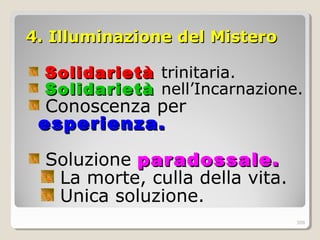 4. Illuminazione del Mistero4. Illuminazione del Mistero
SolidarietàSolidarietà trinitaria.
SolidarietàSolidarietà nell’Incarnazione.
Conoscenza per
esperienza.esperienza.
Soluzione paradossale.paradossale.
La morte, culla della vita.
Unica soluzione.
308
 