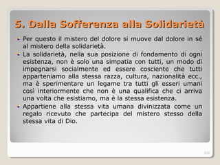 5. D5. Daalla Sofferenza alla Solidarietàlla Sofferenza alla Solidarietà
Per questo il mistero del dolore si muove dal dolore in sé
al mistero della solidarietà.
La solidarietà, nella sua posizione di fondamento di ogni
esistenza, non è solo una simpatia con tutti, un modo di
impegnarsi socialmente ed essere cosciente che tutti
apparteniamo alla stessa razza, cultura, nazionalità ecc.,
ma è sperimentare un legame tra tutti gli esseri umani
così interiormente che non è una qualifica che ci arriva
una volta che esistiamo, ma è la stessa esistenza.
Appartiene alla stessa vita umana divinizzata come un
regalo ricevuto che partecipa del mistero stesso della
stessa vita di Dio.
310
 