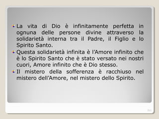 La vita di Dio è infinitamente perfetta in
ognuna delle persone divine attraverso la
solidarietà interna tra il Padre, il Figlio e lo
Spirito Santo.
Questa solidarietà infinita è l’Amore infinito che
è lo Spirito Santo che è stato versato nei nostri
cuori, Amore infinito che è Dio stesso.
Il mistero della sofferenza è racchiuso nel
mistero dell’Amore, nel mistero dello Spirito.
311
 