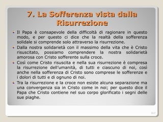 7. La Sofferenza vista da7. La Sofferenza vista dalllala
RisurrezioneRisurrezione
Il Papa è consapevole della difficoltà di ragionare in questo
modo, e per questo ci dice che la realtà della sofferenza
solidale si comprende solo attraverso la risurrezione.
Dalla nostra solidarietà con il massimo della vita che è Cristo
risuscitato, possiamo comprendere la nostra solidarietà
amorosa con Cristo sofferente sulla croce.
Così come Cristo risuscita e nella sua risurrezione è compresa
la risurrezione dell’umanità, di tutti e ciascuno di noi, così
anche nella sofferenza di Cristo sono comprese le sofferenze e
i dolori di tutti e di ognuno di noi.
Tra la risurrezione e la croce non esiste alcuna separazione ma
una convergenza sia in Cristo come in noi; per questo dice il
Papa che Cristo contiene nel suo corpo glorificato i segni delle
sue piaghe.
317
 