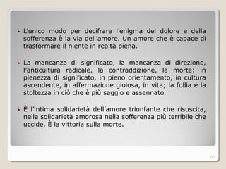 L’unico modo per decifrare l’enigma del dolore e della
sofferenza è la via dell’amore. Un amore che è capace di
trasformare il niente in realtà piena.
La mancanza di significato, la mancanza di direzione,
l’anticultura radicale, la contraddizione, la morte: in
pienezza di significato, in pieno orientamento, in cultura
ascendente, in affermazione gioiosa, in vita; la follia e la
stoltezza in ciò che è più saggio e assennato.
È l’intima solidarietà dell’amore trionfante che risuscita,
nella solidarietà amorosa nella sofferenza più terribile che
uccide. È la vittoria sulla morte.
324
 