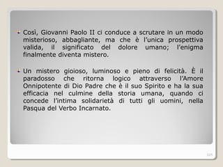 Così, Giovanni Paolo II ci conduce a scrutare in un modo
misterioso, abbagliante, ma che è l’unica prospettiva
valida, il significato del dolore umano; l’enigma
finalmente diventa mistero.
Un mistero gioioso, luminoso e pieno di felicità. È il
paradosso che ritorna logico attraverso l’Amore
Onnipotente di Dio Padre che è il suo Spirito e ha la sua
efficacia nel culmine della storia umana, quando ci
concede l’intima solidarietà di tutti gli uomini, nella
Pasqua del Verbo Incarnato.
325
 