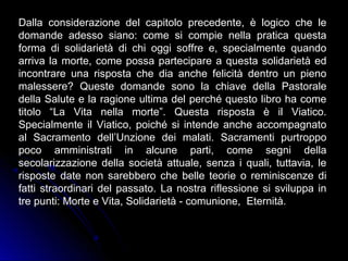 Dalla considerazione del capitolo precedente, è logico che le
domande adesso siano: come si compie nella pratica questa
forma di solidarietà di chi oggi soffre e, specialmente quando
arriva la morte, come possa partecipare a questa solidarietà ed
incontrare una risposta che dia anche felicità dentro un pieno
malessere? Queste domande sono la chiave della Pastorale
della Salute e la ragione ultima del perché questo libro ha come
titolo “La Vita nella morte”. Questa risposta è il Viatico.
Specialmente il Viatico, poiché si intende anche accompagnato
al Sacramento dell’Unzione dei malati. Sacramenti purtroppo
poco amministrati in alcune parti, come segni della
secolarizzazione della società attuale, senza i quali, tuttavia, le
risposte date non sarebbero che belle teorie o reminiscenze di
fatti straordinari del passato. La nostra riflessione si sviluppa in
tre punti: Morte e Vita, Solidarietà - comunione, Eternità.
 