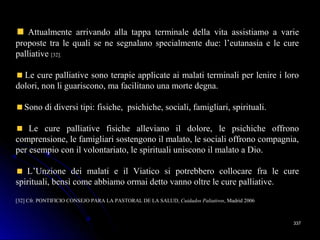 337337
Attualmente arrivando alla tappa terminale della vita assistiamo a varie
proposte tra le quali se ne segnalano specialmente due: l’eutanasia e le cure
palliative [32].
Le cure palliative sono terapie applicate ai malati terminali per lenire i loro
dolori, non li guariscono, ma facilitano una morte degna.
Sono di diversi tipi: fisiche, psichiche, sociali, famigliari, spirituali.
Le cure palliative fisiche alleviano il dolore, le psichiche offrono
comprensione, le famigliari sostengono il malato, le sociali offrono compagnia,
per esempio con il volontariato, le spirituali uniscono il malato a Dio.
L’Unzione dei malati e il Viatico si potrebbero collocare fra le cure
spirituali, bensì come abbiamo ormai detto vanno oltre le cure palliative.
[32] Cfr. PONTIFICIO CONSEJO PARA LA PASTORAL DE LA SALUD, Cuidados Paliativos, Madrid 2006
 