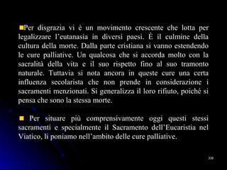 338338
Per disgrazia vi è un movimento crescente che lotta per
legalizzare l’eutanasia in diversi paesi. È il culmine della
cultura della morte. Dalla parte cristiana si vanno estendendo
le cure palliative. Un qualcosa che si accorda molto con la
sacralità della vita e il suo rispetto fino al suo tramonto
naturale. Tuttavia si nota ancora in queste cure una certa
influenza secolarista che non prende in considerazione i
sacramenti menzionati. Si generalizza il loro rifiuto, poiché si
pensa che sono la stessa morte.
Per situare più comprensivamente oggi questi stessi
sacramenti e specialmente il Sacramento dell’Eucaristia nel
Viatico, li poniamo nell’ambito delle cure palliative.
 