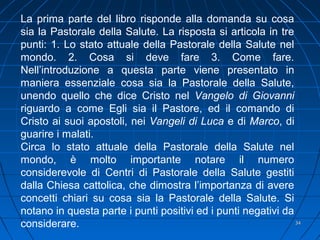 3434
La prima parte del libro risponde alla domanda su cosa
sia la Pastorale della Salute. La risposta si articola in tre
punti: 1. Lo stato attuale della Pastorale della Salute nel
mondo. 2. Cosa si deve fare 3. Come fare.
Nell’introduzione a questa parte viene presentato in
maniera essenziale cosa sia la Pastorale della Salute,
unendo quello che dice Cristo nel Vangelo di Giovanni
riguardo a come Egli sia il Pastore, ed il comando di
Cristo ai suoi apostoli, nei Vangeli di Luca e di Marco, di
guarire i malati.
Circa lo stato attuale della Pastorale della Salute nel
mondo, è molto importante notare il numero
considerevole di Centri di Pastorale della Salute gestiti
dalla Chiesa cattolica, che dimostra l’importanza di avere
concetti chiari su cosa sia la Pastorale della Salute. Si
notano in questa parte i punti positivi ed i punti negativi da
considerare.
 