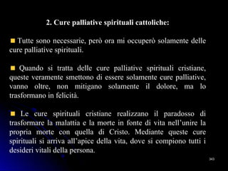 343343
2. Cure palliative spirituali cattoliche:
Tutte sono necessarie, però ora mi occuperò solamente delle
cure palliative spirituali.
Quando si tratta delle cure palliative spirituali cristiane,
queste veramente smettono di essere solamente cure palliative,
vanno oltre, non mitigano solamente il dolore, ma lo
trasformano in felicità.
Le cure spirituali cristiane realizzano il paradosso di
trasformare la malattia e la morte in fonte di vita nell’unire la
propria morte con quella di Cristo. Mediante queste cure
spirituali si arriva all’apice della vita, dove si compiono tutti i
desideri vitali della persona.
 