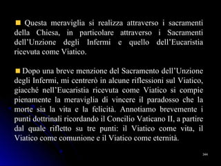 344344
Questa meraviglia si realizza attraverso i sacramenti
della Chiesa, in particolare attraverso i Sacramenti
dell’Unzione degli Infermi e quello dell’Eucaristia
ricevuta come Viatico.
Dopo una breve menzione del Sacramento dell’Unzione
degli Infermi, mi centrerò in alcune riflessioni sul Viatico,
giacché nell’Eucaristia ricevuta come Viatico si compie
pienamente la meraviglia di vincere il paradosso che la
morte sia la vita e la felicità. Annotiamo brevemente i
punti dottrinali ricordando il Concilio Vaticano II, a partire
dal quale rifletto su tre punti: il Viatico come vita, il
Viatico come comunione e il Viatico come eternità.
 