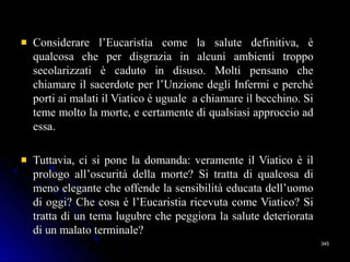 Considerare l’Eucaristia come la salute definitiva, èConsiderare l’Eucaristia come la salute definitiva, è
qualcosa che per disgrazia in alcuni ambienti troppoqualcosa che per disgrazia in alcuni ambienti troppo
secolarizzati è caduto in disuso. Molti pensano chesecolarizzati è caduto in disuso. Molti pensano che
chiamare il sacerdote per l’Unzione degli Infermi e perchéchiamare il sacerdote per l’Unzione degli Infermi e perché
porti ai malati il Viatico è uguale a chiamare il becchino. Siporti ai malati il Viatico è uguale a chiamare il becchino. Si
teme molto la morte, e certamente di qualsiasi approccio adteme molto la morte, e certamente di qualsiasi approccio ad
essa.essa.
Tuttavia, ci si pone la domanda: veramente il Viatico è ilTuttavia, ci si pone la domanda: veramente il Viatico è il
prologo all’oscurità della morte? Si tratta di qualcosa diprologo all’oscurità della morte? Si tratta di qualcosa di
meno elegante che offende la sensibilità educata dell’uomomeno elegante che offende la sensibilità educata dell’uomo
di oggi? Che cosa è l’Eucaristia ricevuta come Viatico? Sidi oggi? Che cosa è l’Eucaristia ricevuta come Viatico? Si
tratta di un tema lugubre che peggiora la salute deterioratatratta di un tema lugubre che peggiora la salute deteriorata
di un malato terminale?di un malato terminale?
345345
 