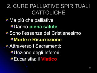 2. CURE PALLIATIVE SPIRITUALI2. CURE PALLIATIVE SPIRITUALI
CATTOLICHECATTOLICHE
Ma più che palliativeMa più che palliative
DannoDanno piena salutepiena salute
Sono l’essenza del CristianesimoSono l’essenza del Cristianesimo
Morte e RisurrezioneMorte e Risurrezione
Attraverso i Sacramenti:Attraverso i Sacramenti:
Unzione degli Infermi,Unzione degli Infermi,
Eucaristia: ilEucaristia: il ViaticoViatico
346346
 