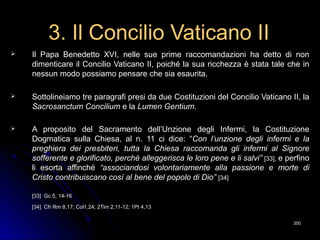 3. Il Concilio Vaticano II3. Il Concilio Vaticano II
 Il Papa Benedetto XVI, nelle sue prime raccomandazioni ha detto di nonIl Papa Benedetto XVI, nelle sue prime raccomandazioni ha detto di non
dimenticare il Concilio Vaticano II, poiché la sua ricchezza è stata tale che indimenticare il Concilio Vaticano II, poiché la sua ricchezza è stata tale che in
nessun modo possiamo pensare che sia esaurita.nessun modo possiamo pensare che sia esaurita.
 Sottolineiamo tre paragrafi presi da due Costituzioni del Concilio Vaticano II, laSottolineiamo tre paragrafi presi da due Costituzioni del Concilio Vaticano II, la
Sacrosanctum ConciliumSacrosanctum Concilium e lae la Lumen GentiumLumen Gentium..
 A proposito del Sacramento dell’Unzione degli Infermi, la CostituzioneA proposito del Sacramento dell’Unzione degli Infermi, la Costituzione
Dogmatica sulla Chiesa, al n. 11 ci dice: “Dogmatica sulla Chiesa, al n. 11 ci dice: “Con l’unzione degli infermi e laCon l’unzione degli infermi e la
preghiera dei presbiteri, tutta la Chiesa raccomanda gli infermi al Signorepreghiera dei presbiteri, tutta la Chiesa raccomanda gli infermi al Signore
sofferente e glorificato, perché alleggerisca le loro pene e li salvi”sofferente e glorificato, perché alleggerisca le loro pene e li salvi” [33],[33], e perfinoe perfino
li esortali esorta affinchéaffinché “associandosi volontariamente alla passione e morte di“associandosi volontariamente alla passione e morte di
Cristo contribuiscano così al bene del popolo di Dio”Cristo contribuiscano così al bene del popolo di Dio” [34][34]
[33] Gc 5, 14-16[33] Gc 5, 14-16
[34][34] Cfr Rm 8,17; Col1,24; 2Tim 2,11-12; 1Pt 4,13Cfr Rm 8,17; Col1,24; 2Tim 2,11-12; 1Pt 4,13
350350
 