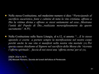 Nella stessa Costituzione, nel medesimo numero si dice: “Nella stessa Costituzione, nel medesimo numero si dice: “Partecipando alPartecipando al
sacrificio eucaristico, fonte e culmine di tutta la vita cristiana, offrono asacrificio eucaristico, fonte e culmine di tutta la vita cristiana, offrono a
Dio la vittima divina e offrono se stessi unitamente ad essa…MostranoDio la vittima divina e offrono se stessi unitamente ad essa…Mostrano
l’unità del Popolo di Dio…realizzata meravigliosamente da questol’unità del Popolo di Dio…realizzata meravigliosamente da questo
sacramento”.sacramento”. n.11;n.11;
Nella Costituzione sulla Sacra Liturgia, al n.12, si annota: “…Nella Costituzione sulla Sacra Liturgia, al n.12, si annota: “…E lo stessoE lo stesso
apostolo ci esorta a portare sempre la mortificazione nel nostro corpoapostolo ci esorta a portare sempre la mortificazione nel nostro corpo
perché anche la sua vita si manifesti nella nostra vita mortaleperché anche la sua vita si manifesti nella nostra vita mortale [35][35] PerPer
questa causa chiediamo al Signore nel sacrificio della Messa che ‘ricevutaquesta causa chiediamo al Signore nel sacrificio della Messa che ‘ricevuta
l’offerta spirituale’, faccia di noi stessi una ‘offerta eterna’per sél’offerta spirituale’, faccia di noi stessi una ‘offerta eterna’per sé [36].[36].
[35]Cfr. 2Cor 4,10-11.[35]Cfr. 2Cor 4,10-11.
[36][36] Messale Romano, Secreta del lunedì dell’ottava di Pentecoste.Messale Romano, Secreta del lunedì dell’ottava di Pentecoste.
351351
 
