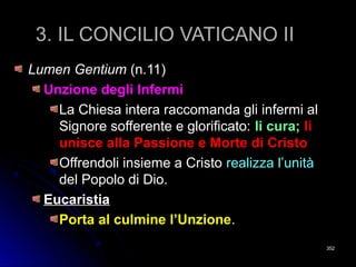 3. IL CONCILIO VATICANO II3. IL CONCILIO VATICANO II
Lumen GentiumLumen Gentium (n.11)(n.11)
Unzione degli Infermi
La Chiesa intera raccomanda gli infermi alLa Chiesa intera raccomanda gli infermi al
Signore sofferente e glorificato:Signore sofferente e glorificato: li cura;li cura; lili
unisce alla Passione e Morte di Cristounisce alla Passione e Morte di Cristo
Offrendoli insieme a CristoOffrendoli insieme a Cristo realizza l’unitàrealizza l’unità
del Popolo di Dio.del Popolo di Dio.
Eucaristia
Porta al culmine l’UnzionePorta al culmine l’Unzione..
352352
 