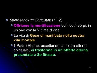 Sacrosanctum ConciliumSacrosanctum Concilium (n.12)(n.12)
Offriamo la mortificazioneOffriamo la mortificazione dei nostri corpi, indei nostri corpi, in
unione con la Vittima divinaunione con la Vittima divina
La vita diLa vita di Gesù si manifesta nella nostraGesù si manifesta nella nostra
vita mortalevita mortale
Il Padre Eterno, accettando la nostra offertaIl Padre Eterno, accettando la nostra offerta
spirituale,spirituale, ci trasforma in un’offerta eternaci trasforma in un’offerta eterna
presentata a Se Stesso.presentata a Se Stesso.
353353
 