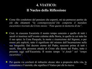 4. VIATICO:4. VIATICO:
Il Nucleo della RiflessioneIl Nucleo della Riflessione
Come filo conduttore del pensiero che esporrò, mi sia permesso partire daCome filo conduttore del pensiero che esporrò, mi sia permesso partire da
ciò che chiamerò “ciò che chiamerò “la contemporaneità”che comporta il mandatola contemporaneità”che comporta il mandato
eucaristico ricevuto da Cristo stesso: “Fate questo in memoria di me”.eucaristico ricevuto da Cristo stesso: “Fate questo in memoria di me”.
Cioè, in ciascuna Eucaristia il nostro tempo concreto e quello di tutti iCioè, in ciascuna Eucaristia il nostro tempo concreto e quello di tutti i
secoli si inserisce nell’evento culmine della Storia, in quello in cui tutto hasecoli si inserisce nell’evento culmine della Storia, in quello in cui tutto ha
il suo apice: la Cena Pasquale, la morte e risurrezione del Signore, o peril suo apice: la Cena Pasquale, la morte e risurrezione del Signore, o per
essere più espliciti, tutto il significato del mistero dell’Incarnazione nellaessere più espliciti, tutto il significato del mistero dell’Incarnazione nella
sua integralità. Dal decreto eterno del Padre, nascosto prima di tutti isua integralità. Dal decreto eterno del Padre, nascosto prima di tutti i
secoli, fino alla presenza attuale di Cristo alla destra del Padre, tutto èsecoli, fino alla presenza attuale di Cristo alla destra del Padre, tutto è
presente oggi nell’Eucaristia. Il nostro tempopresente oggi nell’Eucaristia. Il nostro tempo “si fonde” nel “tempo“si fonde” nel “tempo
eucaristico”.eucaristico”.
Per questa via cercherò di imbastire alcune idee a proposito della vita, laPer questa via cercherò di imbastire alcune idee a proposito della vita, la
comunione e l’eternità, che significa il Viatico per chi lo riceve.comunione e l’eternità, che significa il Viatico per chi lo riceve.
354354
 