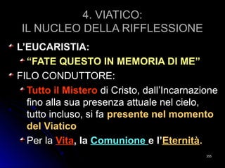 4. VIATICO:4. VIATICO:
IL NUCLEO DELLA RIFFLESSIONEIL NUCLEO DELLA RIFFLESSIONE
L’EUCARISTIA:L’EUCARISTIA:
““FATE QUESTO IN MEMORIA DI ME”FATE QUESTO IN MEMORIA DI ME”
FILO CONDUTTORE:FILO CONDUTTORE:
Tutto il MisteroTutto il Mistero di Cristo, dall’Incarnazionedi Cristo, dall’Incarnazione
fino alla sua presenza attuale nel cielo,fino alla sua presenza attuale nel cielo,
tutto incluso, si fatutto incluso, si fa presente nel momentopresente nel momento
del Viaticodel Viatico
Per laPer la VitaVita, la, la ComunioneComunione e l’e l’EternitàEternità..
355355
 