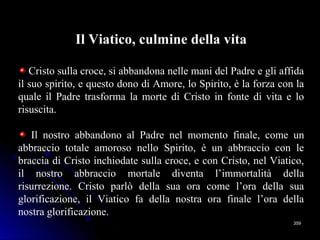 359359
Il Viatico, culmine della vita
Cristo sulla croce, si abbandona nelle mani del Padre e gli affida
il suo spirito, e questo dono di Amore, lo Spirito, è la forza con la
quale il Padre trasforma la morte di Cristo in fonte di vita e lo
risuscita.
Il nostro abbandono al Padre nel momento finale, come un
abbraccio totale amoroso nello Spirito, è un abbraccio con le
braccia di Cristo inchiodate sulla croce, e con Cristo, nel Viatico,
il nostro abbraccio mortale diventa l’immortalità della
risurrezione. Cristo parlò della sua ora come l’ora della sua
glorificazione, il Viatico fa della nostra ora finale l’ora della
nostra glorificazione.
 