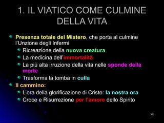 1. IL VIATICO COME CULMINE1. IL VIATICO COME CULMINE
DELLA VITADELLA VITA
Presenza totale del MisteroPresenza totale del Mistero, che porta al culmine, che porta al culmine
l’Unzione degli Infermil’Unzione degli Infermi
Ricreazione dellaRicreazione della nuova creaturanuova creatura
La medicina dell’La medicina dell’immortalitàimmortalità
La più alta irruzione della vita nelleLa più alta irruzione della vita nelle sponde dellasponde della
mortemorte
Trasforma la tomba inTrasforma la tomba in cullaculla
Il cammino:Il cammino:
L’ora della glorificazione di Cristo:L’ora della glorificazione di Cristo: la nostra orala nostra ora
Croce e RisurrezioneCroce e Risurrezione per l’amoreper l’amore dello Spiritodello Spirito
360360
 