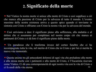 362362
2. Significato della morte
Nel Viatico la nostra morte si unisce alla morte di Cristo e così supplisce a ciò
che manca alla passione di Cristo per la salvezza di tutto il mondo. L’evento
massimo della nostra esistenza arriva a questo apice quando ci troviamo in
sintonia con Cristo e offriamo con Cristo la nostra vita per la salvezza del mondo.
Così arriviamo a dare il significato pieno alla sofferenza, alla malattia e al
dolore che si assumono per completare nel nostro corpo ciò che manca ai
patimenti di Cristo e si dà loro il significato pieno dalla morte.
Un paradosso che li trasforma invece del corteo funebre che ci ha
accompagnato tutta la vita, nel merito di Cristo che in Cristo e per lui ci merita la
nuova vita immortale.
Questa unione tra gli antecedenti dolorosi di ogni vita che preludono alla morte
e alla stessa morte con i patimenti e alla morte di Cristo, è l’Eucaristia ricevuta
come Viatico. Ci dà una contemporaneità di ogni nostra vita con la vita di Cristo e
ci fa eredi della vita eterna.
 