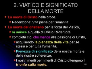 2. VIATICO E SIGNIFICATO2. VIATICO E SIGNIFICATO
DELLA MORTEDELLA MORTE
La morte di CristoLa morte di Cristo nella croce.nella croce.
Redenzione: Vita piena per l’umanità.Redenzione: Vita piena per l’umanità.
La morte del cristianoLa morte del cristiano per la forza del Viatico,per la forza del Viatico,
si uniscesi unisce a quella di Cristo Redentore,a quella di Cristo Redentore,
completa ciòcompleta ciò che mancache manca alla passione di Cristo,alla passione di Cristo,
acquisendoacquisendo la pienezza della vitala pienezza della vita per seper se
stessi e per tutta l’umanità.stessi e per tutta l’umanità.
Pienezza di significatoPienezza di significato della nostra morte edella nostra morte e
delle nostre sofferenze.delle nostre sofferenze.
I nostri meriti per i meriti di Cristo ottengono ilI nostri meriti per i meriti di Cristo ottengono il
trionfo sulla morte.trionfo sulla morte. 363363
 