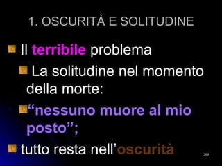 1. OSCURITÀ E SOLITUDINE1. OSCURITÀ E SOLITUDINE
IlIl terribileterribile problemaproblema
La solitudine nel momentoLa solitudine nel momento
della morte:della morte:
““nessuno muore al mionessuno muore al mio
posto”;posto”;
tutto resta nell’tutto resta nell’oscuritàoscurità 369369
 