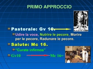 PRIMO APPROCCIOPRIMO APPROCCIO
Pastorale: Gv 10.
Udire la voce, Nutrire le pecoreNutrire le pecore, MorireMorire
per le pecore, Radunare le pecore.per le pecore, Radunare le pecore.
Salute: Mc 16.Salute: Mc 16.
“Curate infirmos”
Gv10 Mc 16=
3737
 