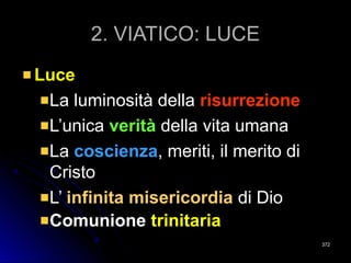 2. VIATICO: LUCE2. VIATICO: LUCE
LuceLuce
La luminosità dellaLa luminosità della risurrezionerisurrezione
L’unicaL’unica veritàverità della vita umanadella vita umana
LaLa coscienzacoscienza, meriti, il merito di, meriti, il merito di
CristoCristo
L’L’ infinita misericordiainfinita misericordia di Diodi Dio
ComuniComunioneone trinitariatrinitaria
372372
 