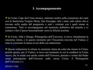 376376
3. Accompagnamento
In Cristo, Capo del Cristo mistico, entriamo inoltre nella comunione dei santi
con la Santissima Vergine Maria, San Giuseppe, tutti i santi, tutti coloro che si
trovano nello stadio del purgatorio e tutti i cristiani con i quali siamo in
comunione. Tutti ci accompagnano nel momento definitivo del transito e ci
aiutano a fare il passo trascendentale verso la felicità assoluta.
In Cristo, Alfa e Omega, Primogenito dell’Universo, si trova virtualmente la
creazione intera, e in questo momento per l’Eucaristia ricevuta nel Viatico, è
tutta la creazione in attesa in noi della sua redenzione.
Questa redenzione la ottiene la creazione intera da colui che muore in Cristo,
poiché questo, per il Viatico, si trova nel momento in cui la erediterà in Cristo
stesso, che lo rende così anche centro dell’Universo, pensato e voluto dal Padre
come primogenito dell’Universo nello stesso Cristo, il Primogenito
dell’Universo [37].
[37] Col 1,15-20
 