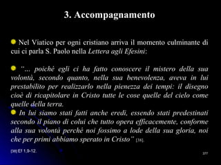 377377
3. Accompagnamento
Nel Viatico per ogni cristiano arriva il momento culminante di
cui ci parla S. Paolo nella Lettera agli Efesini:
“… poiché egli ci ha fatto conoscere il mistero della sua
volontà, secondo quanto, nella sua benevolenza, aveva in lui
prestabilito per realizzarlo nella pienezza dei tempi: il disegno
cioè di ricapitolare in Cristo tutte le cose quelle del cielo come
quelle della terra.
In lui siamo stati fatti anche eredi, essendo stati predestinati
secondo il piano di colui che tutto opera efficacemente, conforme
alla sua volontà perché noi fossimo a lode della sua gloria, noi
che per primi abbiamo sperato in Cristo” [38].
[38] Ef 1,9-12.
 