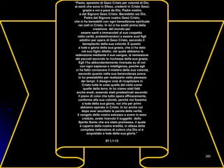 “Paolo, apostolo di Gesù Cristo per volontà di Dio,
ai santi che sono in Efeso, credenti in Cristo Gesù:
grazia a voi e pace da Dio, Padre nostro,
e dal Signore Gesù Cristo: Benedetto sia Dio,
Padre del Signore nostro Gesù Cristo,
che ci ha benedetti con ogni benedizione spirituale
nei cieli in Cristo. In lui ci ha scelti prima della
creazione del mondo per
essere santi e immacolati al suo cospetto
nella carità, predestinandoci a essere suoi figli
adottivi per opera di Gesù Cristo, secondo il
beneplacito della sua volontà. E questo
a lode e gloria della sua grazia, che ci ha dato
nel suo figlio diletto; nel quale abbiamo la
redenzione mediante il suo sangue, la remissione
dei peccati secondo la ricchezza della sua grazia.
Egli l’ha abbondantemente riversata su di noi
con ogni sapienza e intelligenza, poiché egli
ci ha fatto conoscere il mistero della sua volontà,
secondo quanto nella sua benevolenza aveva
in lui prestabilito per realizzarlo nella pienezza
dei tempi: il disegno cioè di ricapitolare in
Cristo tutte le cose quelle del cielo come
quelle della terra. In lui siamo stati fatti
anche eredi, essendo stati predestinati secondo
il piano di colui che tutto opera efficacemente,
conforme alla sua volontà, perché noi fossimo
a lode della sua gloria, noi che per primi
abbiamo sperato in Cristo. In lui anche voi
dopo aver ascoltato la parola della verità,
il vangelo della vostra salvezza e avere in esso
creduto, avete ricevuto il suggello dello
Spirito Santo che era stato promesso, il quale
è caparra della nostra eredità, in attesa della
completa redenzione di coloro che Dio si è
acquistato a lode della sua gloria.”
Ef 1,1-13
380380
 