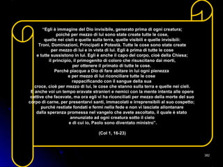 “Egli è immagine del Dio invisibile, generato prima di ogni creatura;
poiché per mezzo di lui sono state create tutte le cose,
quelle nei cieli e quelle sulla terra, quelle visibili e quelle invisibili:
Troni, Dominazioni, Principati e Potestà. Tutte le cose sono state create
per mezzo di lui e in vista di lui. Egli è prima di tutte le cose
e tutte sussistono in lui. Egli è anche il capo del corpo, cioè della Chiesa;
il principio, il primogenito di coloro che risuscitano dai morti,
per ottenere il primato di tutte le cose.
Perché piacque a Dio di fare abitare in lui ogni pienezza
e per mezzo di lui riconciliare tutte le cose
rappacificando con il sangue della sua
croce, cioè per mezzo di lui, le cose che stanno sulla terra e quelle nei cieli.
E anche voi un tempo eravate stranieri e nemici con la mente intenta alle opere
cattive che facevate, ma ora egli vi ha riconciliati per mezzo della morte del suo
corpo di carne, per presentarvi santi, immacolati e irreprensibili al suo cospetto;
purché restiate fondati e fermi nella fede e non vi lasciate allontanare
dalla speranza promessa nel vangelo che avete ascoltato, il quale è stato
annunziato ad ogni creatura sotto il cielo
e di cui io, Paolo sono diventato ministro”.
(Col 1, 16-23)
382382
 