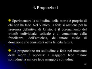 387387
4. Proporzioni
Sperimentare la solitudine della morte è proprio di
chi non ha fede. Nel Viatico, la fede si sostiene per la
presenza definitiva di Cristo, è il coronamento del
trionfo individuale, solidale e di comunione della
fratellanza, dell’amicizia, dell’amore totale di
donazione che consisterà nella felicità futura.
La proporzione tra solitudine e fede nel momento
della morte è opposta: a maggiore fede minore
solitudine; a minore fede maggiore solitudine.
 