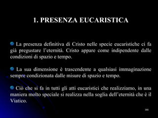 390390
1. PRESENZA EUCARISTICA
La presenza definitiva di Cristo nelle specie eucaristiche ci fa
già pregustare l’eternità. Cristo appare come indipendente dalle
condizioni di spazio e tempo.
La sua dimensione è trascendente a qualsiasi immaginazione
sempre condizionata dalle misure di spazio e tempo.
Ciò che si fa in tutti gli atti eucaristici che realizziamo, in una
maniera molto speciale si realizza nella soglia dell’eternità che è il
Viatico.
 