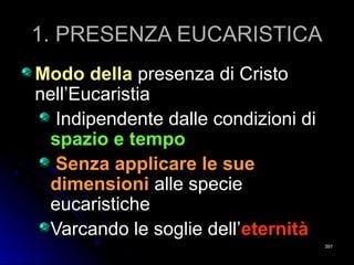 1. PRESENZA EUCARISTICA1. PRESENZA EUCARISTICA
Modo dellaModo della presenza di Cristopresenza di Cristo
nell’Eucaristianell’Eucaristia
Indipendente dalle condizioni diIndipendente dalle condizioni di
spazio e tempospazio e tempo
Senza applicare le sueSenza applicare le sue
dimensionidimensioni alle speciealle specie
eucaristicheeucaristiche
Varcando le soglie dell’Varcando le soglie dell’eternitàeternità
391391
 