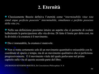 392392
2. Eternità
Classicamente Boezio definiva l’eternità come “interminabilis vitae tota
simul atque perfecta posessio” interminabile, simultaneo e perfetto possesso
della vita [39] .
Nella sua definizione possiamo intuire un aspetto che ci permette di svelare
balbettando la partecipazione alla vita divina. Di fatto il limite per dirlo così, tra
la divinità e la creatura è il movimento.
Dio è immutabile, la creatura è mutevole.
Non si tratta certamente solo di un movimento quantitativo misurabile con le
coordinate di spazio e tempo, ma di un movimento qualitativo che si perfeziona
progressivamente. È il movimento vitale del quale parlavamo nel primo
capitolo sulla vita di questa seconda parte del libro.
[39] MANLIO SEVERINO BOETIUS, De Consolatione Philosophiae; V. 6
 