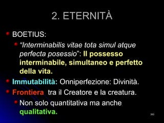 2. ETERNITÀ2. ETERNITÀ
BOETIUS:BOETIUS:
““Interminabilis vitae tota simul atqueInterminabilis vitae tota simul atque
perfecta posessioperfecta posessio”:”: Il possessoIl possesso
interminabile, simultaneo e perfettointerminabile, simultaneo e perfetto
della vita.della vita.
Immutabilità:Immutabilità: Onniperfezione: Divinità.Onniperfezione: Divinità.
FrontieraFrontiera tra il Creatore e la creatura.tra il Creatore e la creatura.
Non solo quantitativa ma ancheNon solo quantitativa ma anche
qualitativa.qualitativa. 393393
 