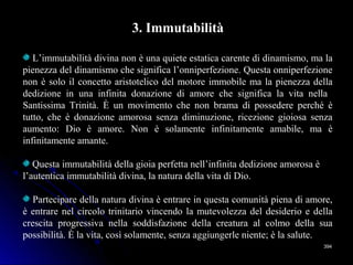 394394
3. Immutabilità
L’immutabilità divina non è una quiete estatica carente di dinamismo, ma la
pienezza del dinamismo che significa l’onniperfezione. Questa onniperfezione
non è solo il concetto aristotelico del motore immobile ma la pienezza della
dedizione in una infinita donazione di amore che significa la vita nella
Santissima Trinità. È un movimento che non brama di possedere perché è
tutto, che è donazione amorosa senza diminuzione, ricezione gioiosa senza
aumento: Dio è amore. Non è solamente infinitamente amabile, ma è
infinitamente amante.
Questa immutabilità della gioia perfetta nell’infinita dedizione amorosa è
l’autentica immutabilità divina, la natura della vita di Dio.
Partecipare della natura divina è entrare in questa comunità piena di amore,
è entrare nel circolo trinitario vincendo la mutevolezza del desiderio e della
crescita progressiva nella soddisfazione della creatura al colmo della sua
possibilità. È la vita, così solamente, senza aggiungerle niente; è la salute.
 