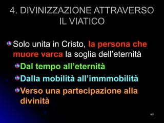 4. DIVINIZZAZIONE ATTRAVERSO4. DIVINIZZAZIONE ATTRAVERSO
IL VIATICOIL VIATICO
Solo unita in Cristo,Solo unita in Cristo, la persona chela persona che
muore varcamuore varca la soglia dell’eternitàla soglia dell’eternità
Dal tempo all’eternitàDal tempo all’eternità
Dalla mobilità all’immmobilitàDalla mobilità all’immmobilità
Verso una partecipazione allaVerso una partecipazione alla
divinitàdivinità
401401
 