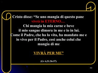 Cristo disse: “Se uno mangia di questo pane
vivrà in ETERNO…
Chi mangia la mia carne e beve
il mio sangue dimora in me e io in lui.
Come il Padre, che ha la vita, ha mandato me e
io vivo per il Padre, così anche colui che
mangia di me
VIVRÀ PER ME”
(Gv 6,51.56-57)
402402
 