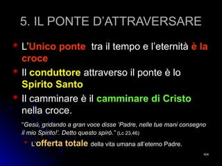 5. IL PONTE D’ATTRAVERSARE5. IL PONTE D’ATTRAVERSARE
L’L’Unico ponteUnico ponte tra il tempo e l’eternitàtra il tempo e l’eternità è laè la
crocecroce
IlIl conduttoreconduttore attraverso il ponte è loattraverso il ponte è lo
Spirito SantoSpirito Santo
Il camminare è ilIl camminare è il camminare di Cristocamminare di Cristo
nella croce.nella croce.
““Gesù, gridando a gran voce disse ‘Padre, nelle tue mani consegnoGesù, gridando a gran voce disse ‘Padre, nelle tue mani consegno
il mio Spirito!’. Detto questo spirò.”il mio Spirito!’. Detto questo spirò.” (Lc 23,46)(Lc 23,46)
L’L’offerta totaleofferta totale della vita umana all’eterno Padre.della vita umana all’eterno Padre.
404404
 