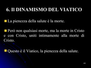 406406
6. Il DINAMISMO DEL VIATICO
La pienezza della salute è la morte.
Però non qualsiasi morte, ma la morte in Cristo
e con Cristo, uniti intimamente alla morte di
Cristo.
Questo è il Viatico, la pienezza della salute.
 