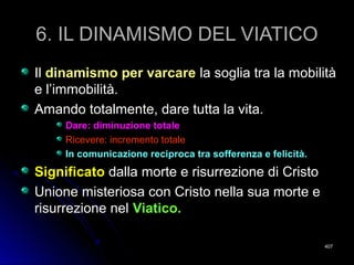 6. IL DINAMISMO DEL VIATICO6. IL DINAMISMO DEL VIATICO
IlIl dinamismo per varcaredinamismo per varcare la soglia tra la mobilitàla soglia tra la mobilità
e l’immobilità.e l’immobilità.
Amando totalmente, dare tutta la vita.Amando totalmente, dare tutta la vita.
Dare: diminuzione totaleDare: diminuzione totale
Ricevere: incremento totaleRicevere: incremento totale
In comunicazione reciproca tra sofferenza e felicità.In comunicazione reciproca tra sofferenza e felicità.
SignificatoSignificato dalla morte e risurrezione di Cristodalla morte e risurrezione di Cristo
Unione misteriosa con Cristo nella sua morte eUnione misteriosa con Cristo nella sua morte e
risurrezione nelrisurrezione nel Viatico.Viatico.
407407
 