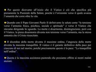 410410
Per questo dicevamo all’inizio che il Viatico è ciò che specifica più
pienamente la Pastorale della Salute, poiché è l’orizzonte verso il quale avanza
l’umanità che corre oltre la vita.
Quando con il Papa Giovanni Paolo II definivamo la salute come “la tensione
verso l’armonia fisica, psichica, sociale e spirituale” è verso il Viatico che
stavamo dirigendo lo sguardo. La morte è disarmonia, disintegrazione, però con
il Viatico, la piena disarmonia diventa non tensione verso l’armonia, ma la stessa
armonia che è Cristo risuscitato.
Il disordine della morte diventa il massimo ordine, l’angoscia della morte
diventa la massima tranquillità. Il viatico è il garante definitivo della pace per
ciascuno di noi nel morire, poiché precisamente questo è la pace: “La tranquillità
nell’ordine”.
Questa è la massima assistenza pastorale che possiamo offrire ai nostri malati
anziani.
 