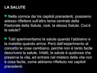 LA SALUTE
Nella cornice dei tre capitoli precedenti, possiamo
adesso riflettere sull’altro tema centrale della
Pastorale della Salute, cioè, la stessa Salute. Cos’è
la salute?
Tutti sperimentiamo la salute quando l’abbiamo e
la malattia quando arriva. Però dall’esperimento al
concetto le cose cambiano, perché non è tanto facile
descrivere la salute. Infatti, la salute è qualcosa che
preserva la vita, ed entrare nel mistero della vita non
è cosa facile, come abbiamo riflettuto nei capitoli
precedenti.
 