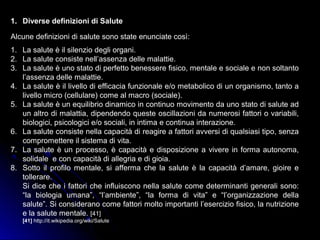 1. Diverse definizioni di Salute
Alcune definizioni di salute sono state enunciate così:
1. La salute è il silenzio degli organi.
2. La salute consiste nell’assenza delle malattie.
3. La salute è uno stato di perfetto benessere fisico, mentale e sociale e non soltanto
l’assenza delle malattie.
4. La salute è il livello di efficacia funzionale e/o metabolico di un organismo, tanto a
livello micro (cellulare) come al macro (sociale).
5. La salute è un equilibrio dinamico in continuo movimento da uno stato di salute ad
un altro di malattia, dipendendo queste oscillazioni da numerosi fattori o variabili,
biologici, psicologici e/o sociali, in intima e continua interazione.
6. La salute consiste nella capacità di reagire a fattori avversi di qualsiasi tipo, senza
compromettere il sistema di vita.
7. La salute è un processo, è capacità e disposizione a vivere in forma autonoma,
solidale e con capacità di allegria e di gioia.
8. Sotto il profilo mentale, si afferma che la salute è la capacità d’amare, gioire e
tollerare.
Si dice che i fattori che influiscono nella salute come determinanti generali sono:
“la biologia umana”, “l’ambiente”, “la forma di vita” e “l’organizzazione della
salute”. Si considerano come fattori molto importanti l’esercizio fisico, la nutrizione
e la salute mentale. [41]
[41] http://it.wikipedia.org/wiki/Salute
 