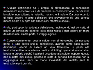 Questa definizione ha il pregio di oltrepassare la concezione
meramente meccanicista e di prendere in considerazione, per definire
la salute, non soltanto le malattie, ma anche il malato. Da questo punto
di vista, supera le altre definizioni che provengono da una cornice
meccanicista e si apre alle dimensioni mentali e sociali.
Ma, purtroppo, la suddetta definizione, rinchiudendo nel concetto di
salute un benessere perfetto, esce dalla realtà e non supera un mero
desiderio che, d’altra parte, è irraggiungibile.
Conseguentemente, questa salute non si troverebbe da nessuna
parte, e tutto quello che si concepisce, avendo come base questa
definizione, rischia di essere un vero fallimento. Si pensi alla
frustrazione di tutta la scienza medica, di tutti gli operatori sanitari che
lavorano proprio perché i pazienti accedano alla salute; eppure, questa
non si potrà mai avere, giacché lo stato di perfetto benessere non si
raggiungerà mai; anzi, la morte inevitabile del malato sarà la
frustrazione più grande.
 