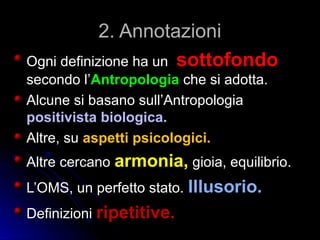 2. Annotazioni2. Annotazioni
Ogni definizione ha unOgni definizione ha un sottofondosottofondo
secondo l’secondo l’Antropologia che si adotta.che si adotta.
Alcune si basano sull’AntropologiaAlcune si basano sull’Antropologia
positivista biologica.positivista biologica.
Altre, suAltre, su aspetti psicologici.aspetti psicologici.
Altre cercanoAltre cercano armonia,armonia, gioia, equilibrio.gioia, equilibrio.
L’OMS, un perfetto stato.L’OMS, un perfetto stato. Illusorio.Illusorio.
DefinizioniDefinizioni ripetitive.ripetitive.
 